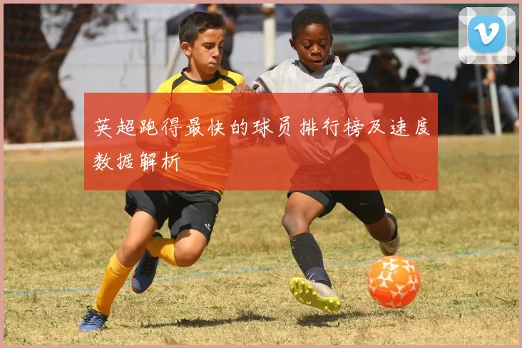 英超跑得最快的球员排行榜及速度数据解析