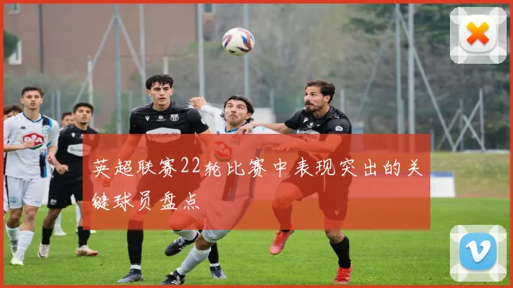 英超联赛22轮比赛中表现突出的关键球员盘点