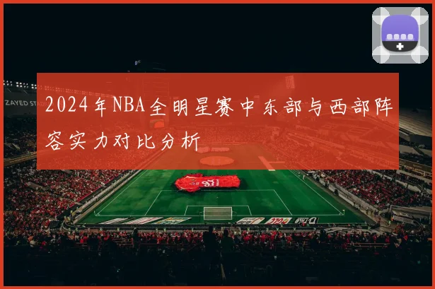 2024年NBA全明星赛中东部与西部阵容实力对比分析