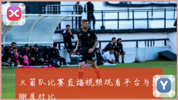 火箭队比赛直播视频观看平台与清晰度对比