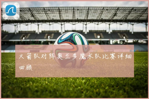 火箭队对阵奥兰多魔术队比赛详细回顾