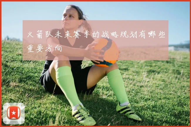 火箭队未来赛季的战略规划有哪些重要方向