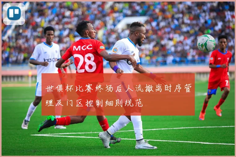 世俱杯比赛终场后人流撤离时序管理及门区控制细则规范