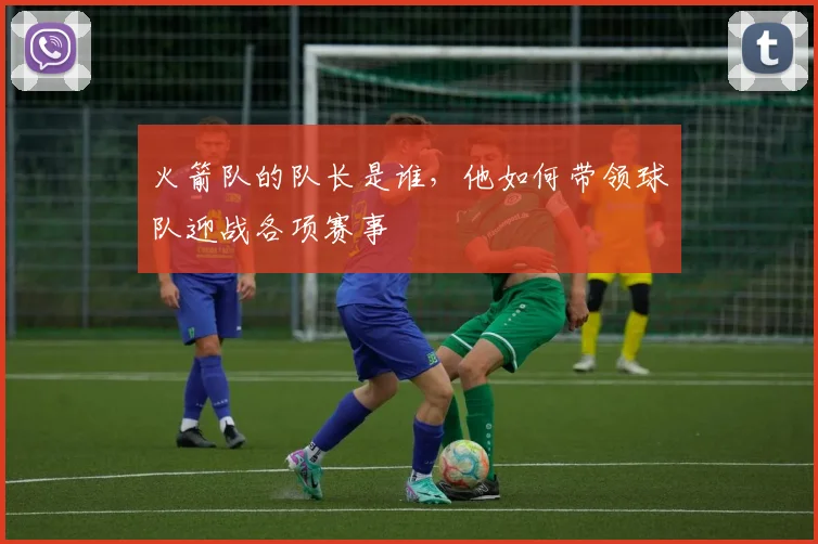 火箭队的队长是谁，他如何带领球队迎战各项赛事