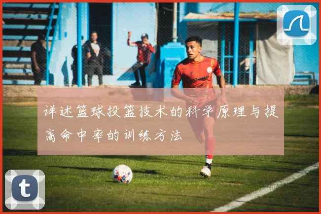 详述篮球投篮技术的科学原理与提高命中率的训练方法